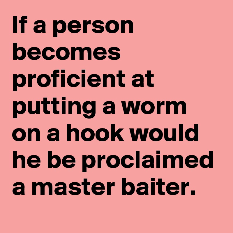 If a person becomes proficient at putting a worm on a hook would he be proclaimed a master baiter.