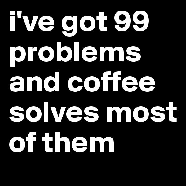 i've got 99 problems and coffee solves most of them
