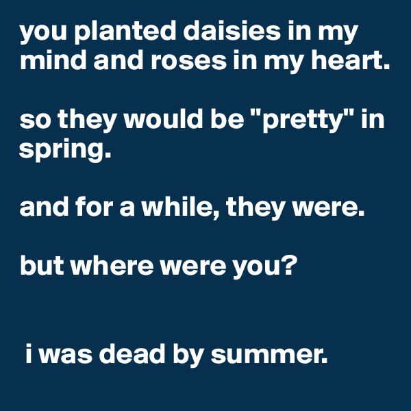 you planted daisies in my mind and roses in my heart.

so they would be "pretty" in spring. 

and for a while, they were. 

but where were you?


 i was dead by summer.