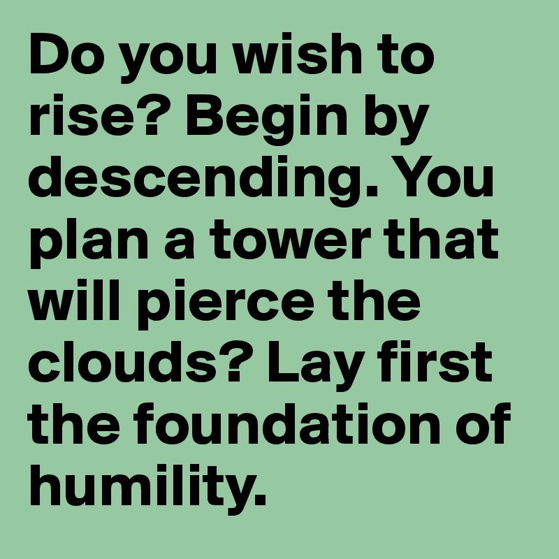 Do you wish to rise? Begin by descending. You plan a tower that will pierce the clouds? Lay first the foundation of humility.
