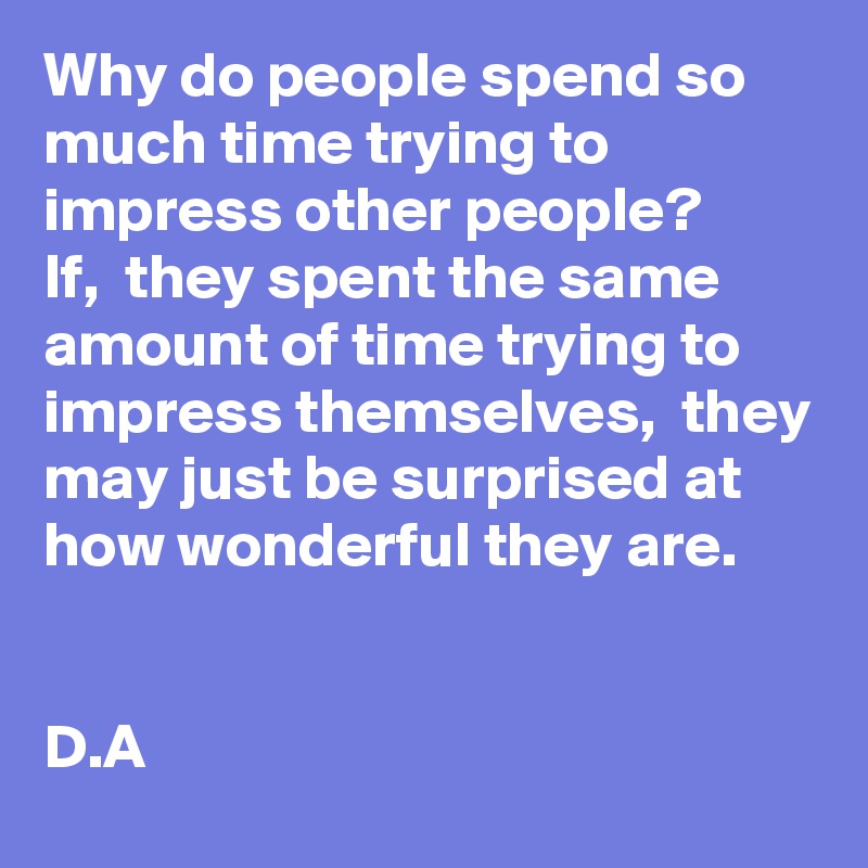 Why do people spend so much time trying to impress other people? 
If,  they spent the same amount of time trying to impress themselves,  they may just be surprised at how wonderful they are. 


D.A