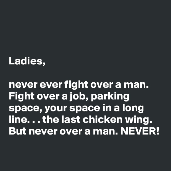 



Ladies, 

never ever fight over a man. Fight over a job, parking space, your space in a long line. . . the last chicken wing. But never over a man. NEVER!

