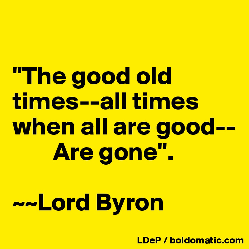 

"The good old times--all times when all are good--
        Are gone". 

~~Lord Byron