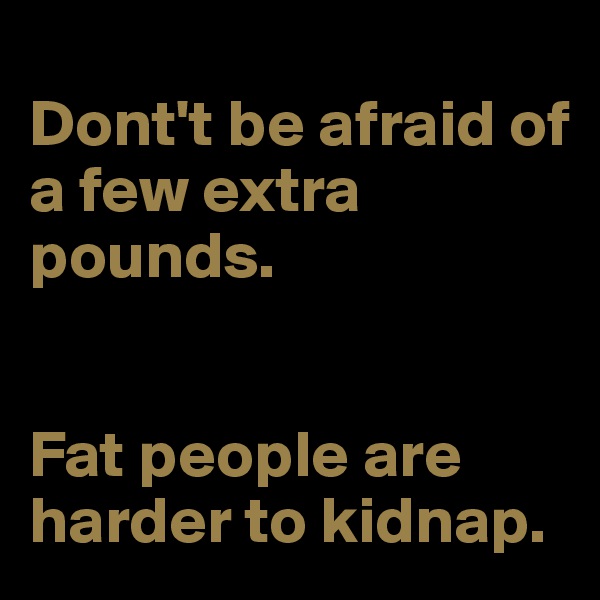 
Dont't be afraid of a few extra pounds.


Fat people are harder to kidnap.