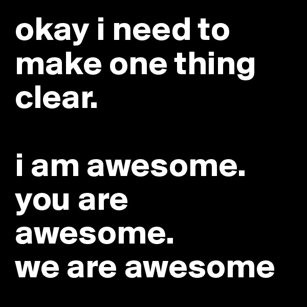 okay i need to make one thing clear.

i am awesome.
you are awesome.
we are awesome