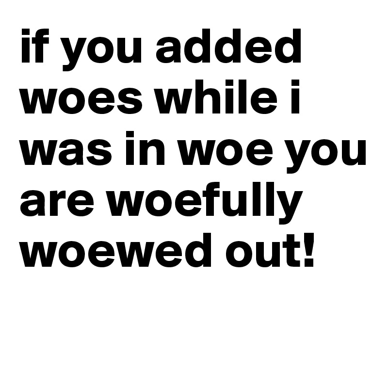 if you added woes while i was in woe you are woefully woewed out! 
