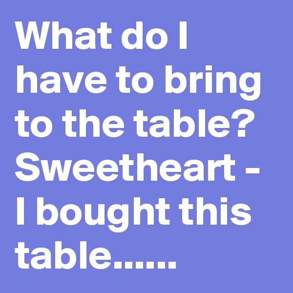 What do I have to bring to the table? Sweetheart - I bought this table......