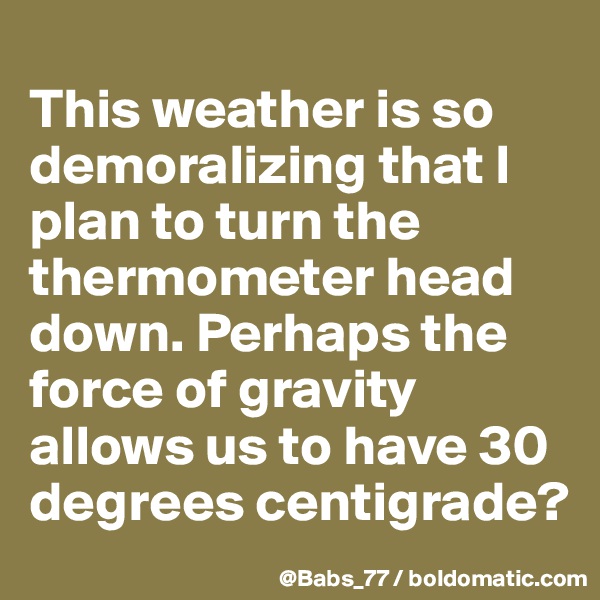 
This weather is so demoralizing that I plan to turn the thermometer head down. Perhaps the force of gravity  allows us to have 30 degrees centigrade?