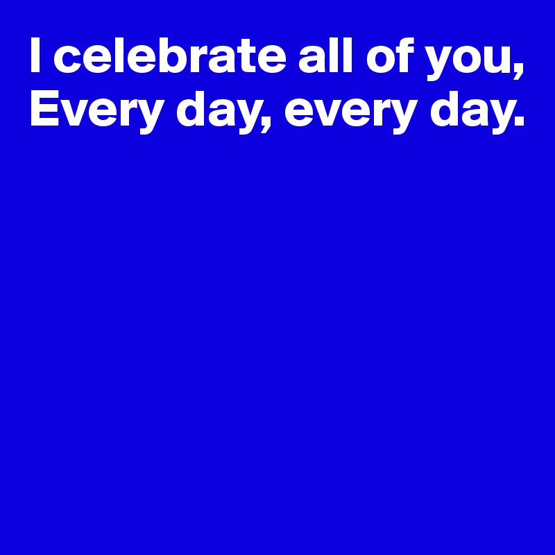 I celebrate all of you,
Every day, every day.






