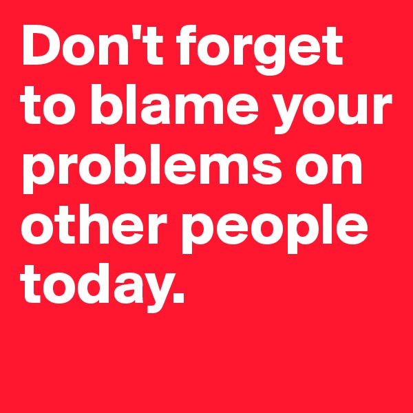 Don't forget to blame your problems on other people today. 
