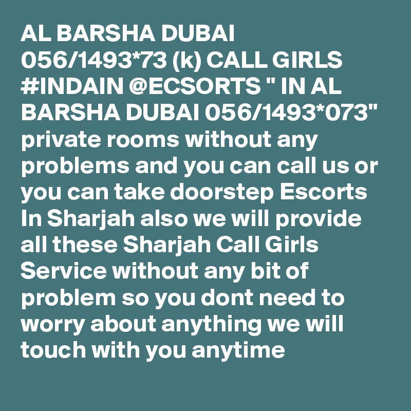 AL BARSHA DUBAI 056/1493*73 (k) CALL GIRLS #INDAIN @ECSORTS " IN AL BARSHA DUBAI 056/1493*073" private rooms without any problems and you can call us or you can take doorstep Escorts In Sharjah also we will provide all these Sharjah Call Girls Service without any bit of problem so you dont need to worry about anything we will touch with you anytime