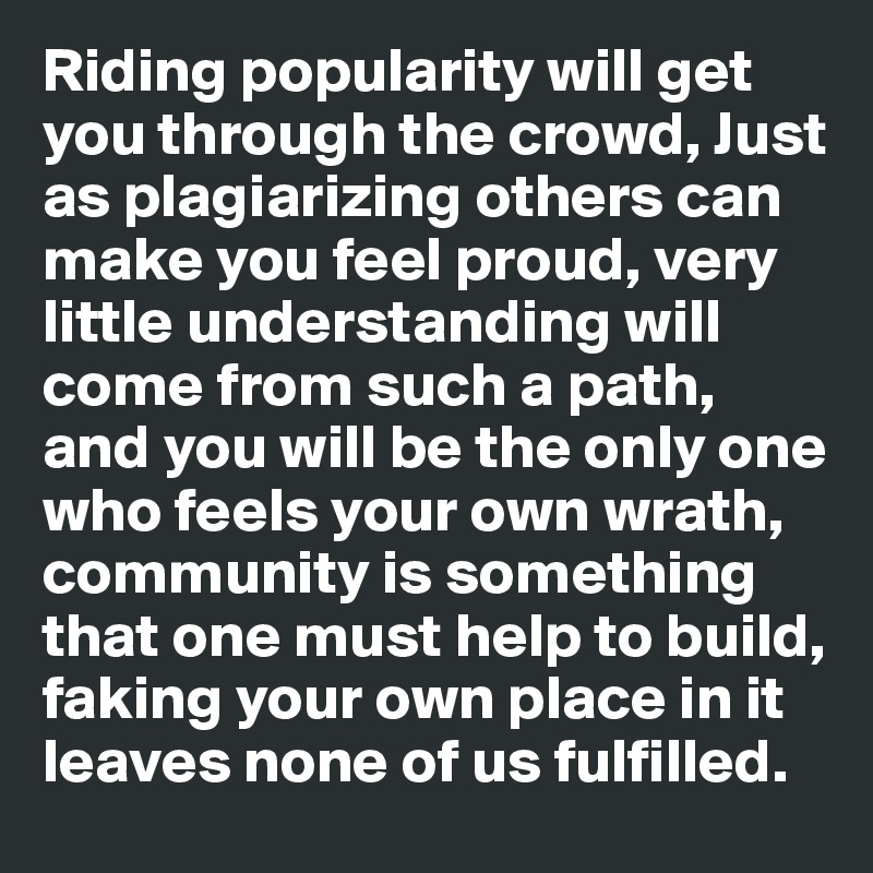 Riding popularity will get you through the crowd, Just as plagiarizing others can make you feel proud, very little understanding will come from such a path, and you will be the only one who feels your own wrath, community is something that one must help to build, faking your own place in it leaves none of us fulfilled. 