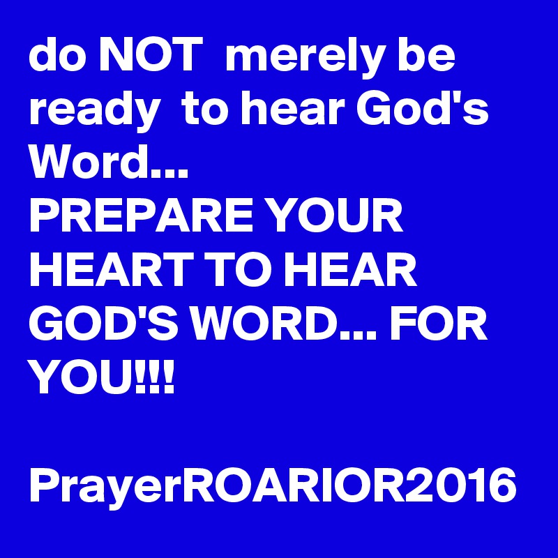 do NOT  merely be ready  to hear God's Word...
PREPARE YOUR HEART TO HEAR GOD'S WORD... FOR YOU!!!

PrayerROARIOR2016