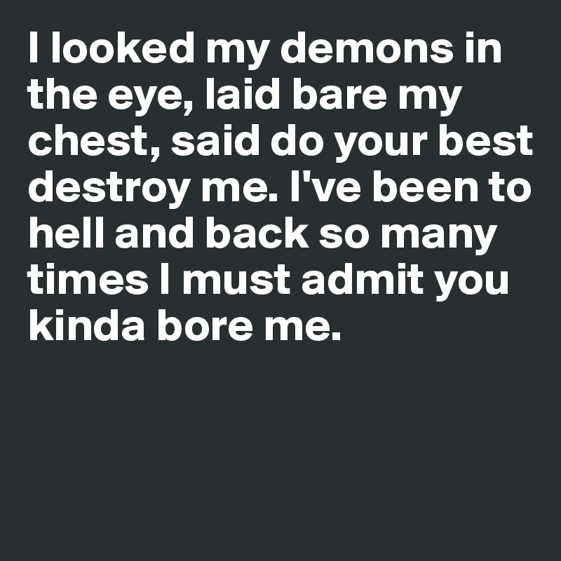 I looked my demons in the eye, laid bare my chest, said do your best destroy me. I've been to hell and back so many times I must admit you kinda bore me.


