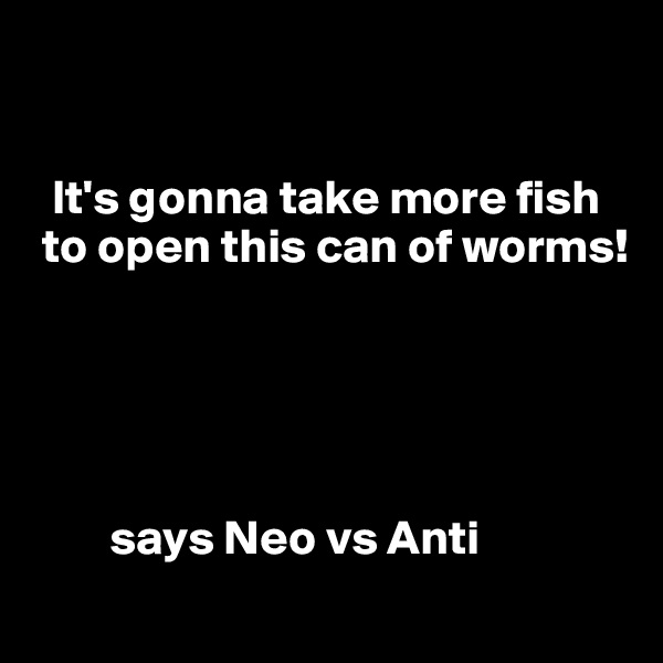


  It's gonna take more fish    
 to open this can of worms!





        says Neo vs Anti
