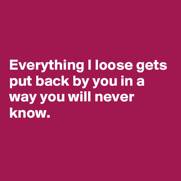 


Everything I loose gets put back by you in a way you will never know.


