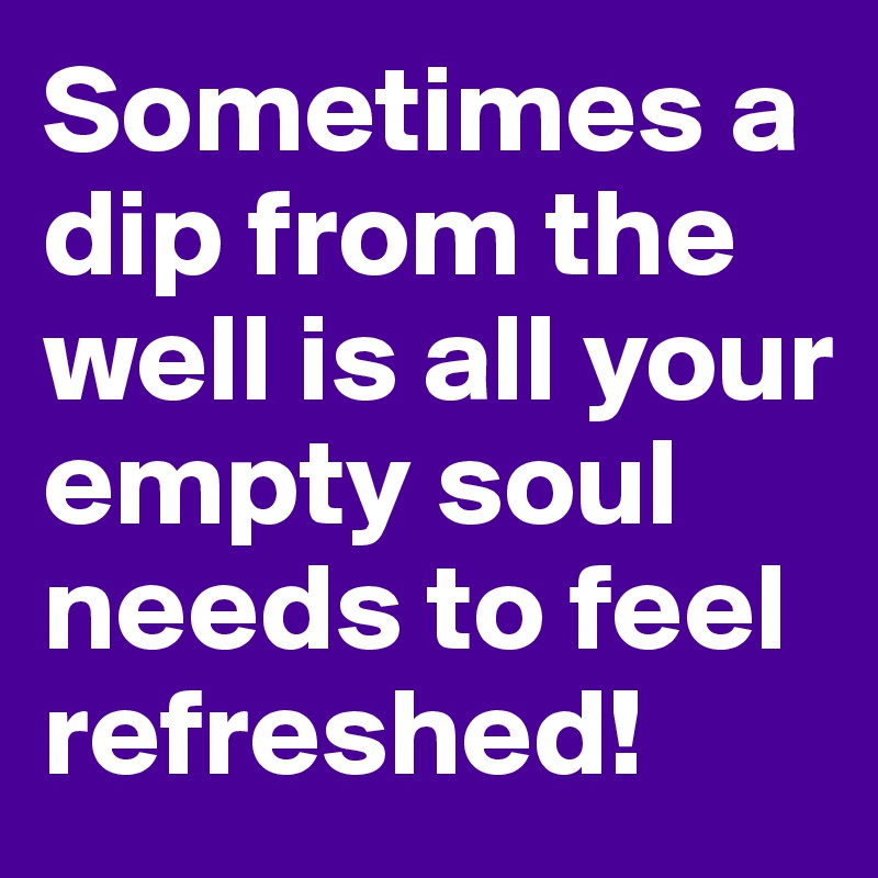 Sometimes a dip from the well is all your empty soul needs to feel refreshed!