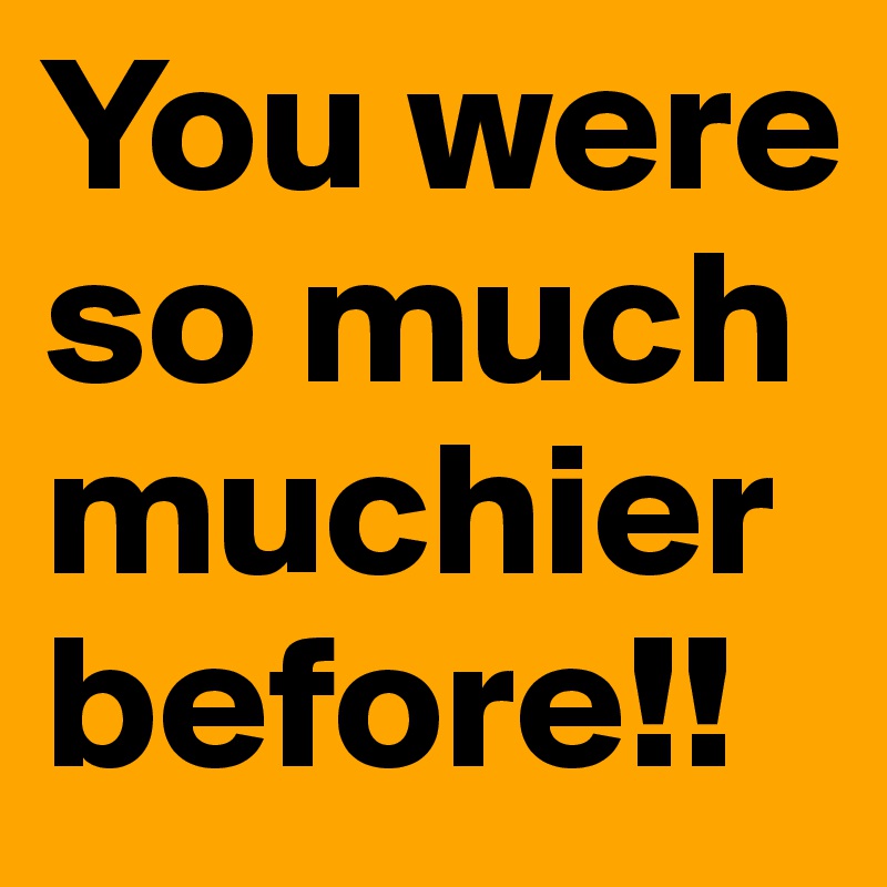 You were so much muchier before!!