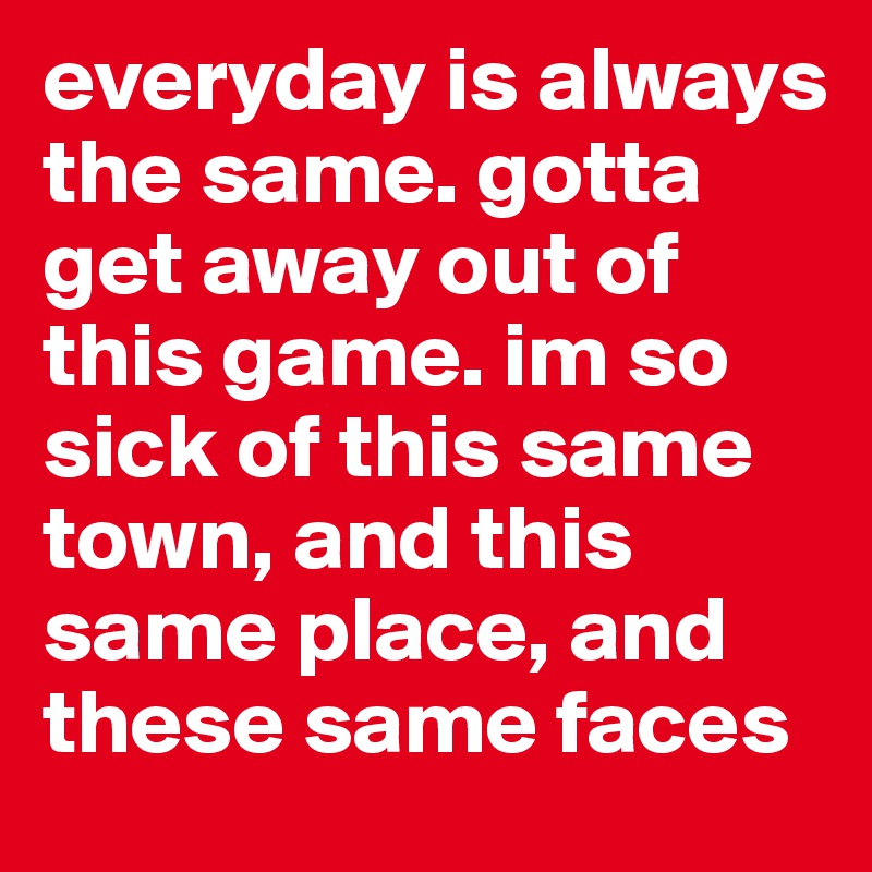 everyday is always the same. gotta get away out of this game. im so sick of this same town, and this same place, and these same faces