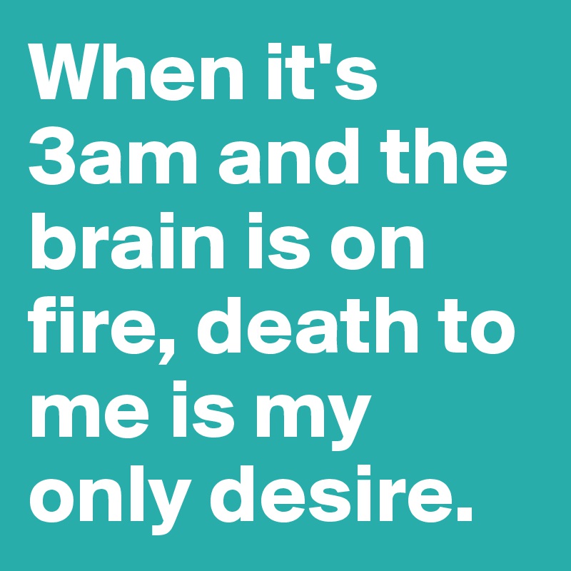 When it's 3am and the brain is on fire, death to me is my only desire. 