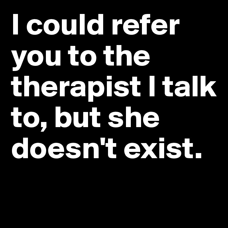 I could refer you to the therapist I talk to, but she doesn't exist.

