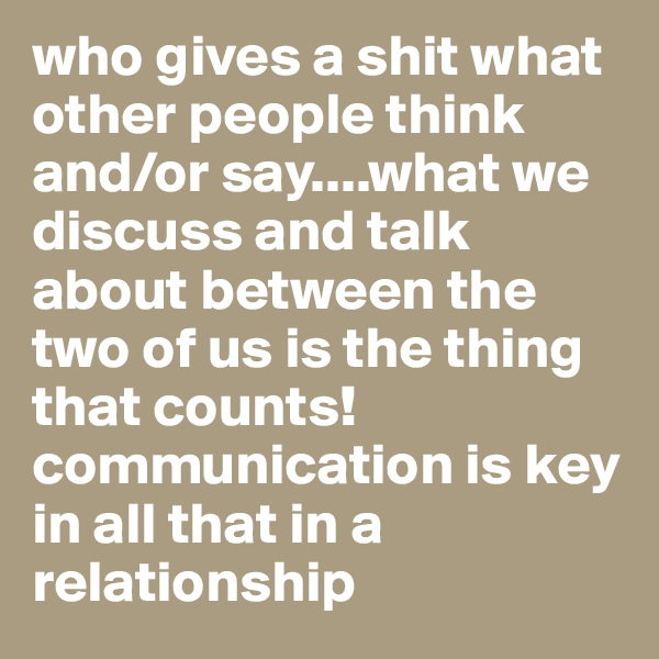 who gives a shit what other people think and/or say....what we discuss and talk about between the two of us is the thing that counts! communication is key in all that in a relationship