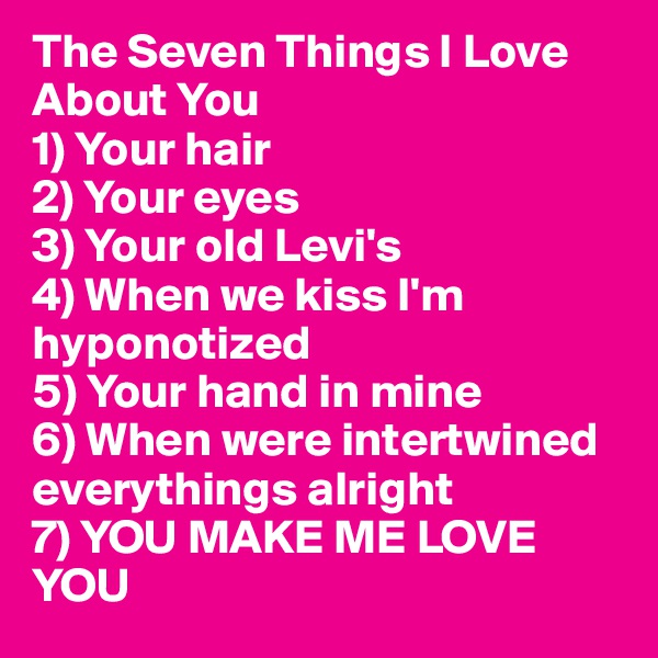 The Seven Things I Love About You
1) Your hair
2) Your eyes
3) Your old Levi's
4) When we kiss I'm hyponotized
5) Your hand in mine 
6) When were intertwined everythings alright
7) YOU MAKE ME LOVE YOU