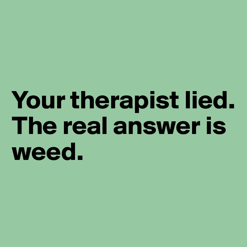 


Your therapist lied. 
The real answer is weed.

