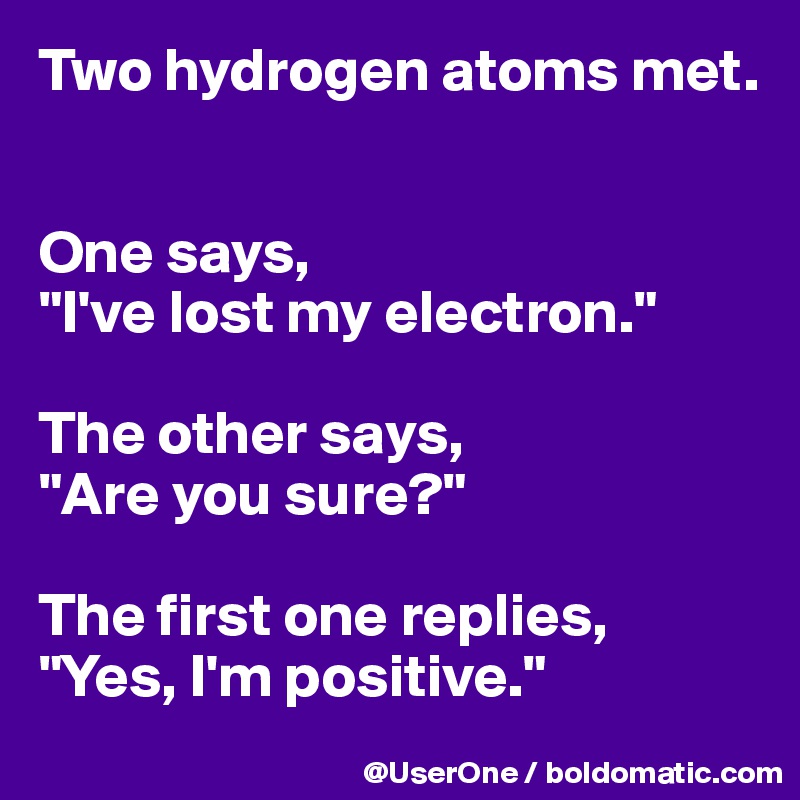 Two hydrogen atoms met.


One says,
"I've lost my electron."

The other says,
"Are you sure?"

The first one replies,
"Yes, I'm positive."