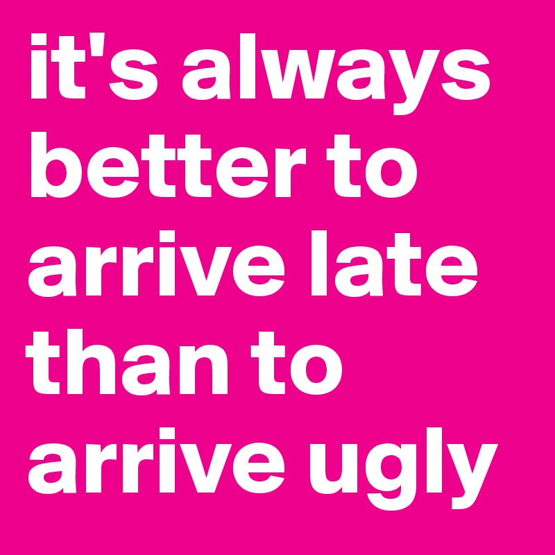 it's always better to arrive late than to arrive ugly