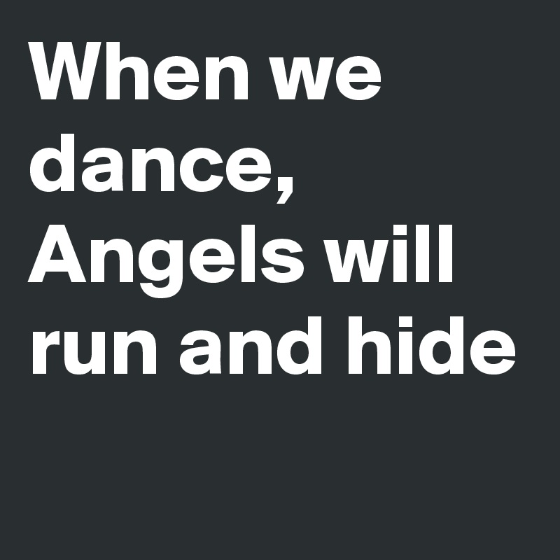 When we dance, Angels will run and hide
