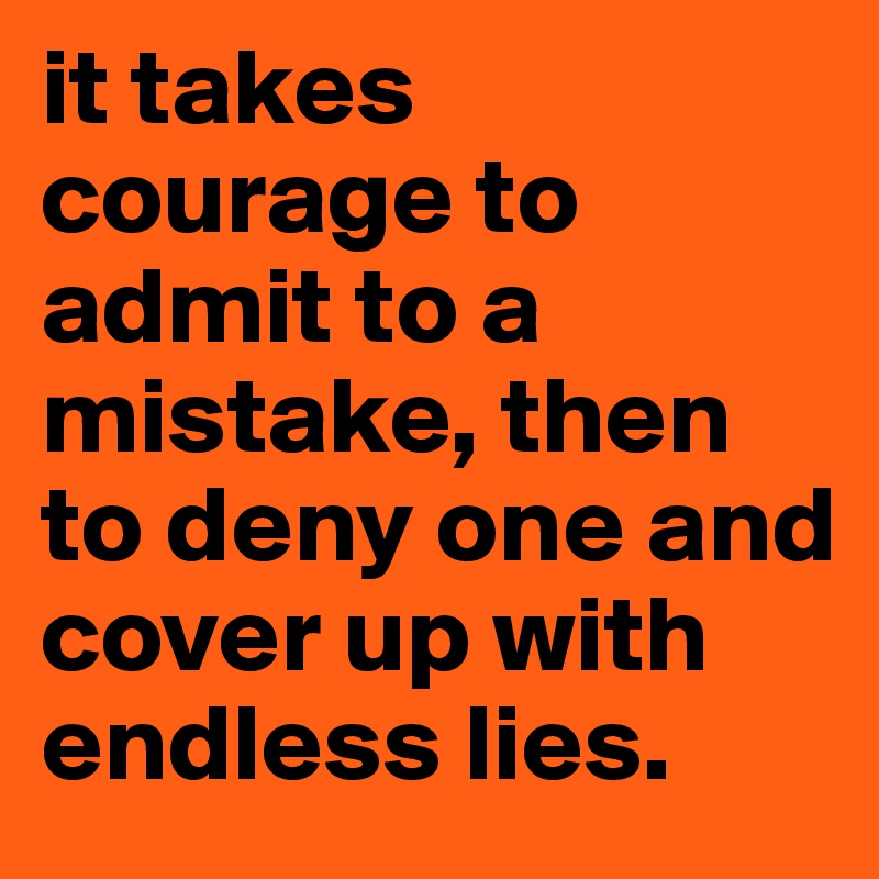 it takes courage to admit to a mistake, then to deny one and cover up with endless lies. 