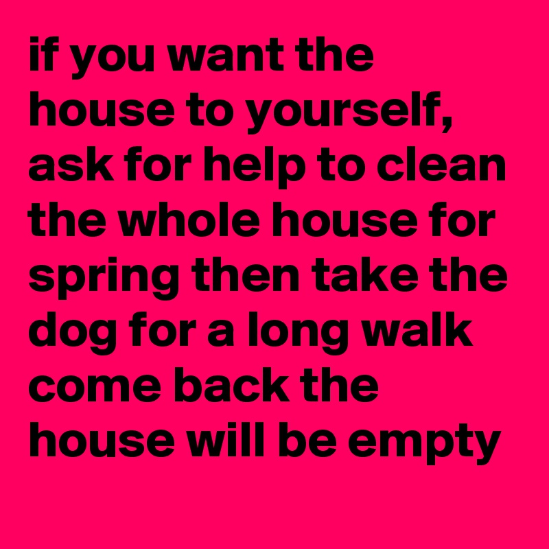if you want the house to yourself, ask for help to clean the whole house for spring then take the dog for a long walk come back the house will be empty