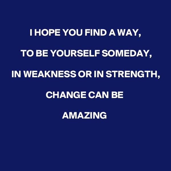 
I HOPE YOU FIND A WAY, 

TO BE YOURSELF SOMEDAY,

 IN WEAKNESS OR IN STRENGTH,
 
CHANGE CAN BE
 
AMAZING



