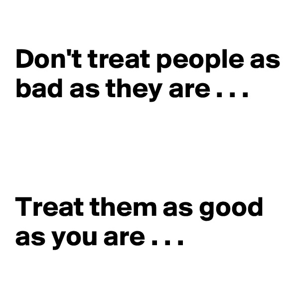 
Don't treat people as bad as they are . . .



Treat them as good as you are . . .
