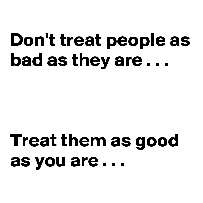 
Don't treat people as bad as they are . . .



Treat them as good as you are . . .
