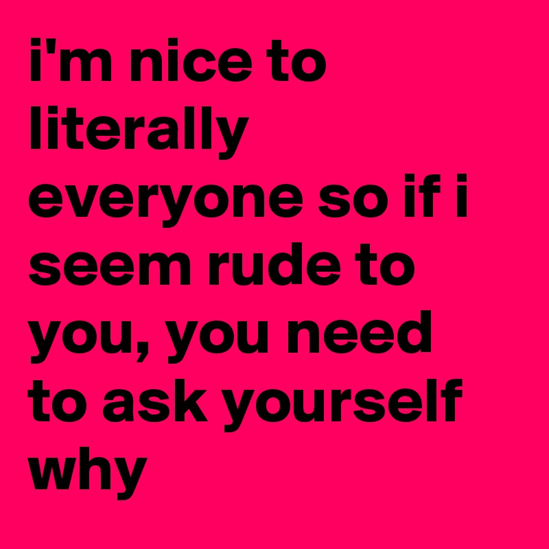 i'm nice to literally everyone so if i seem rude to you, you need to ask yourself why
