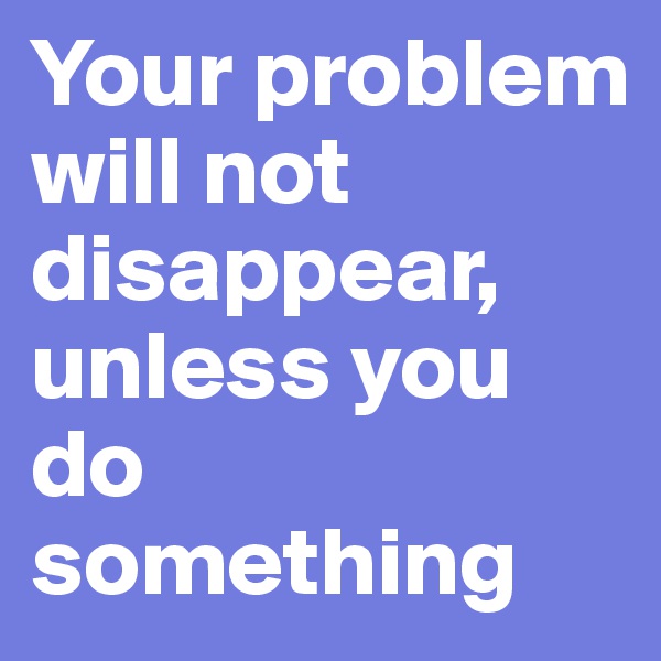 Your problem will not disappear, unless you do something