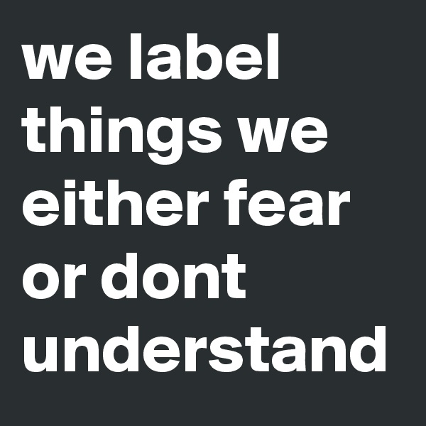 we label things we either fear or dont understand