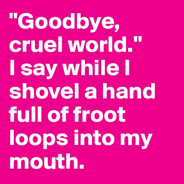 "Goodbye, cruel world." 
I say while I shovel a hand full of froot loops into my mouth.