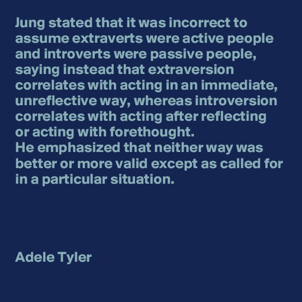 Jung stated that it was incorrect to assume extraverts were active people and introverts were passive people, saying instead that extraversion correlates with acting in an immediate, unreflective way, whereas introversion correlates with acting after reflecting or acting with forethought. 
He emphasized that neither way was better or more valid except as called for in a particular situation.




Adele Tyler