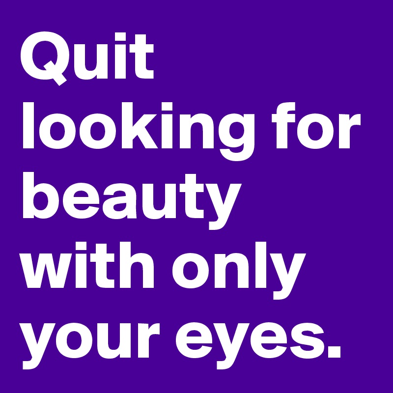 Quit looking for beauty with only your eyes. 