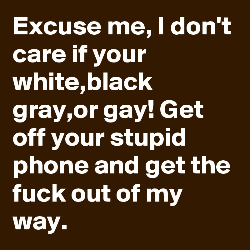 Excuse me, I don't care if your white,black gray,or gay! Get off your stupid phone and get the fuck out of my way.