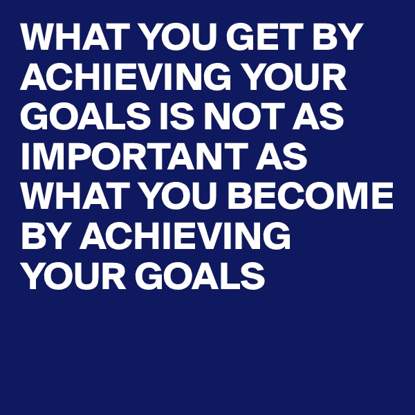 WHAT YOU GET BY ACHIEVING YOUR GOALS IS NOT AS IMPORTANT AS WHAT YOU BECOME BY ACHIEVING YOUR GOALS 

