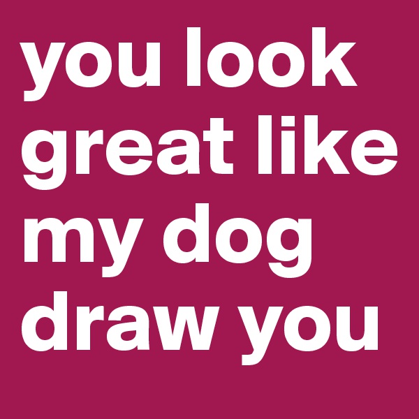 you look great like my dog draw you