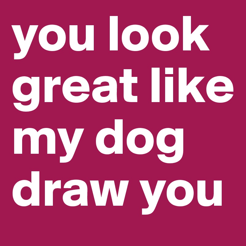 you look great like my dog draw you