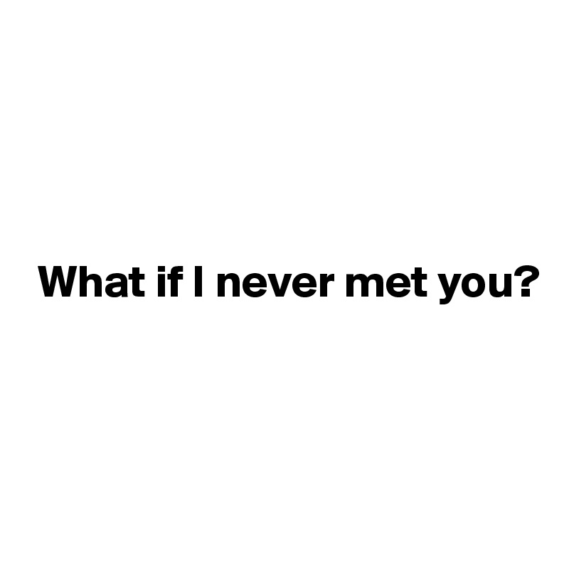 




 What if I never met you?



