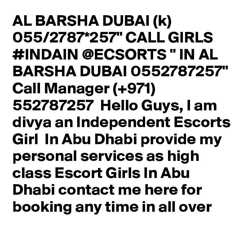 AL BARSHA DUBAI (k) 055/2787*257" CALL GIRLS #INDAIN @ECSORTS " IN AL BARSHA DUBAI 0552787257" Call Manager (+971) 552787257  Hello Guys, I am divya an Independent Escorts Girl  In Abu Dhabi provide my personal services as high class Escort Girls In Abu Dhabi contact me here for booking any time in all over