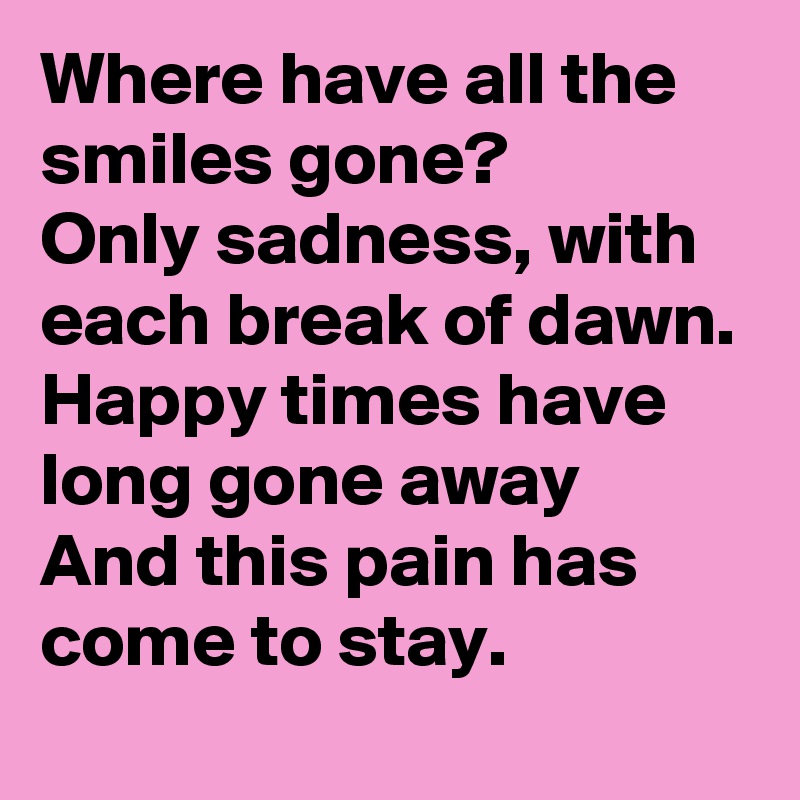 Where have all the smiles gone? 
Only sadness, with each break of dawn. 
Happy times have long gone away
And this pain has come to stay. 