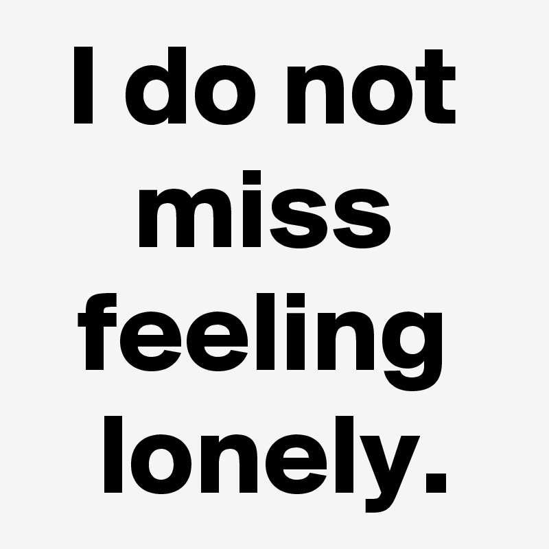 I do not miss feeling
 lonely.